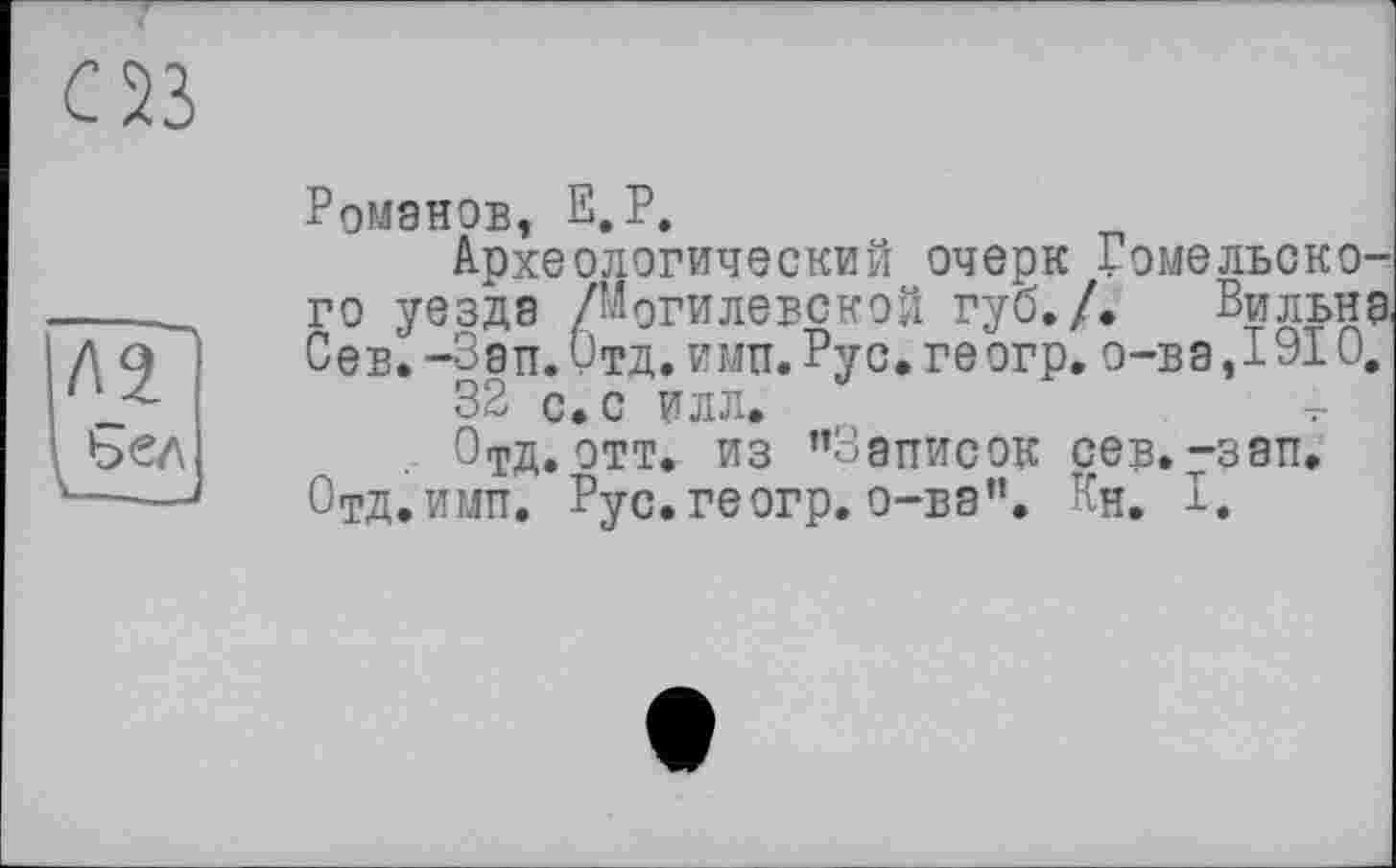 ﻿Ромэнов, Е.Р.
Археологический очерк Гомельского уезда /Могилевской губ./. Вильна Сев. -Зап. Отд. ими. Рус. ге огр. о-ва ,1910.
32 с. с илл.
Отд. отт. из ’’Записок сев.-зап. Отд. ими. Рус. геогр. о-ва”. Кн. Г.